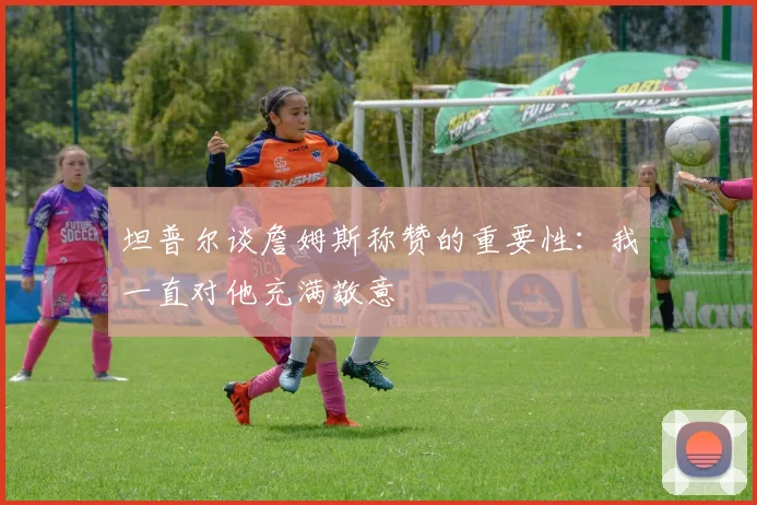 坦普尔谈詹姆斯称赞的重要性：我一直对他充满敬意