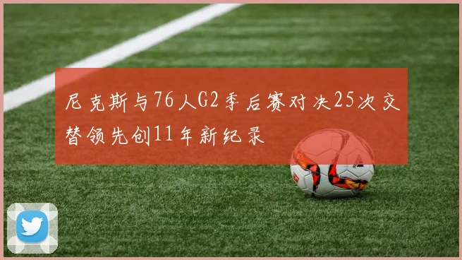 尼克斯与76人G2季后赛对决25次交替领先创11年新纪录