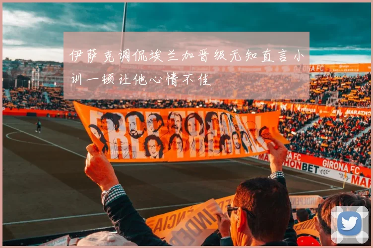 伊萨克调侃埃兰加晋级无知直言小训一顿让他心情不佳