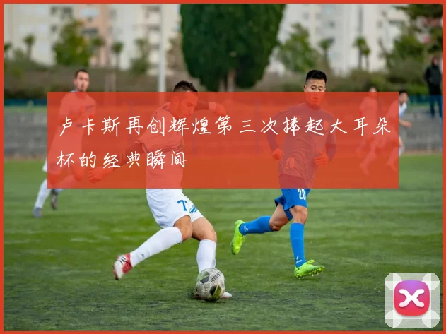 卢卡斯再创辉煌第三次捧起大耳朵杯的经典瞬间