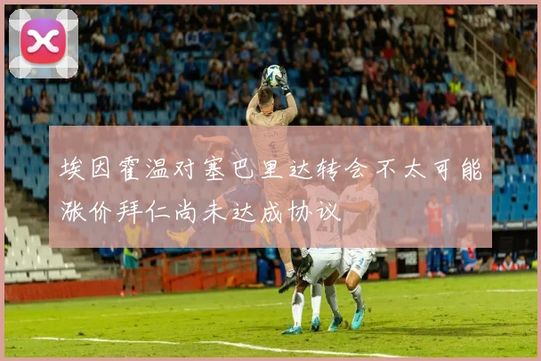 埃因霍温对塞巴里达转会不太可能涨价拜仁尚未达成协议