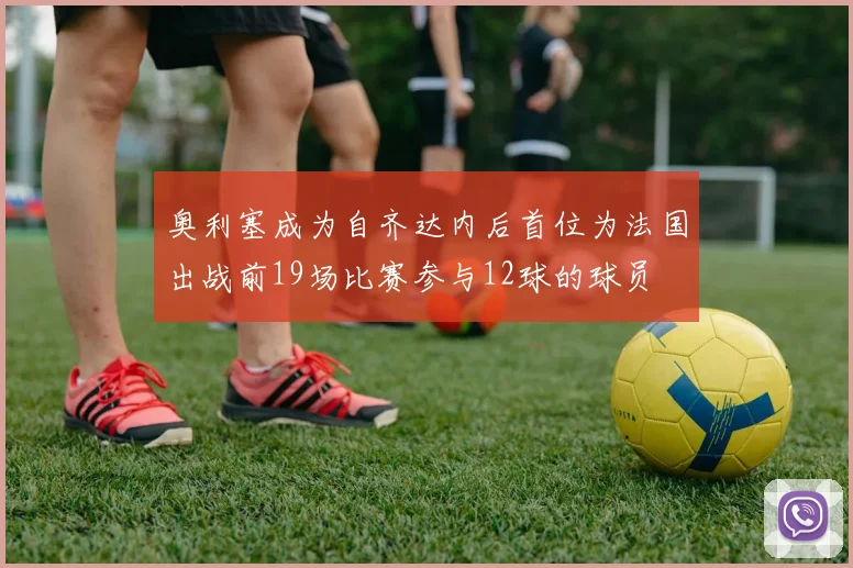 奥利塞成为自齐达内后首位为法国出战前19场比赛参与12球的球员