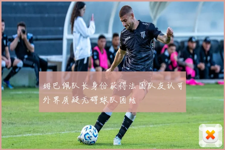 姆巴佩队长身份获得法国队友认可外界质疑无碍球队团结