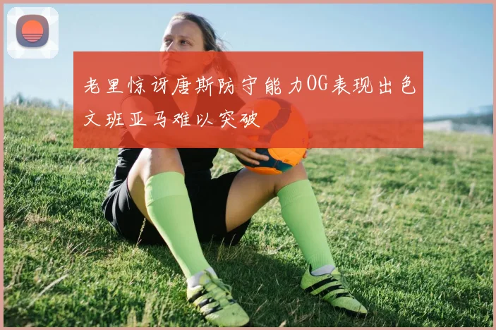 老里惊讶唐斯防守能力OG表现出色文班亚马难以突破