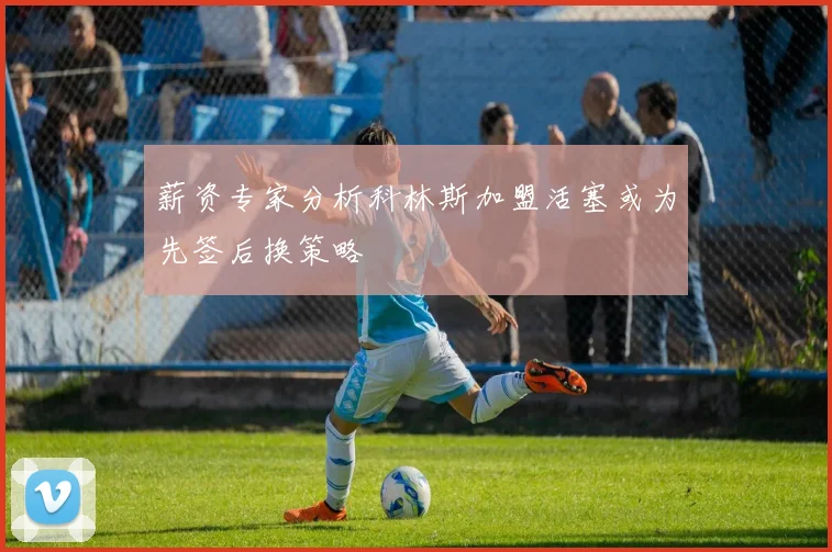 薪资专家分析科林斯加盟活塞或为先签后换策略