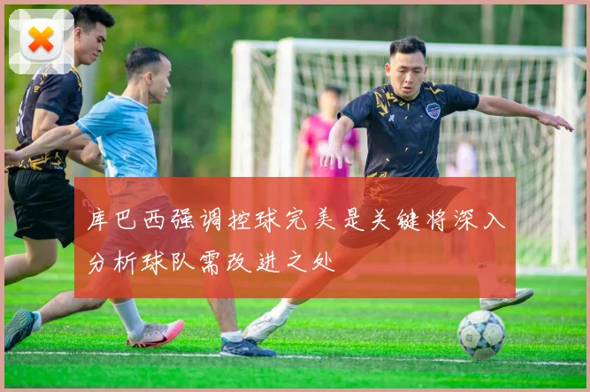 库巴西强调控球完美是关键将深入分析球队需改进之处