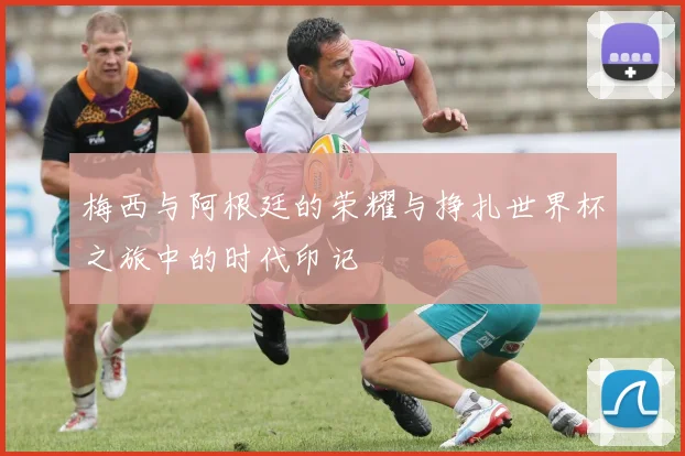 梅西与阿根廷的荣耀与挣扎世界杯之旅中的时代印记