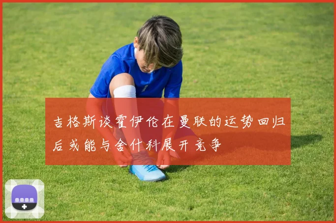 吉格斯谈霍伊伦在曼联的运势回归后或能与舍什科展开竞争