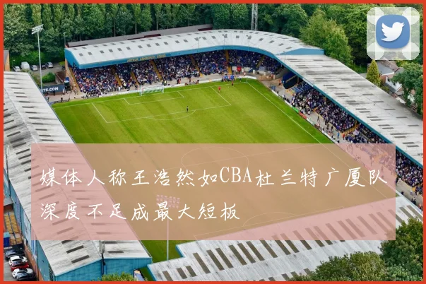 媒体人称王浩然如CBA杜兰特广厦队深度不足成最大短板