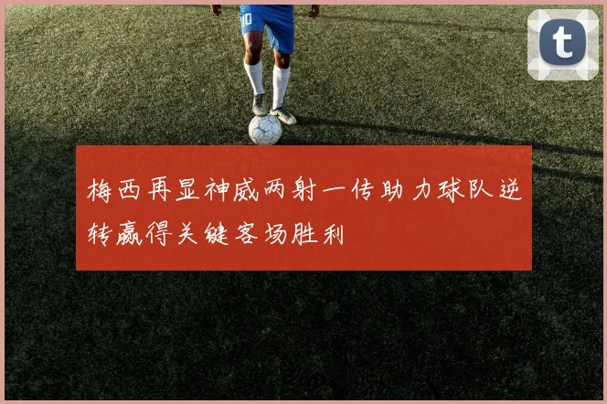 梅西再显神威两射一传助力球队逆转赢得关键客场胜利